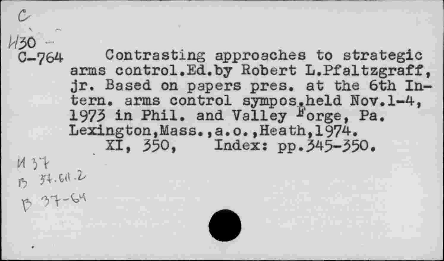 ﻿W30
C-764
Contrasting approaches to strategic arms control.Ed.by Robert L.Pfaltzgraff Jr. Based on papers pres, at the 6th In tern, arms control sympos.held Nov.1-4, 1973 in Phil, and Valley ^'orge, Pa. Lexington,Mass.,a.o.,Heath,1974.
XI, 350, Index: pp.345-350.